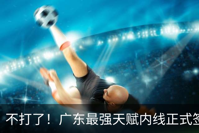 不打了！广东最强天赋内线正式签约，杜锋痛失夺冠底牌！